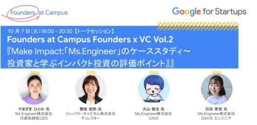 [Google for Startups] Founders at Campus Founders x VC Vol. 2『Make Impact:「Ms.Engineer」のケーススタディ〜 投資家と学ぶインパクト投資の評価ポイント』Google for Startups Japan