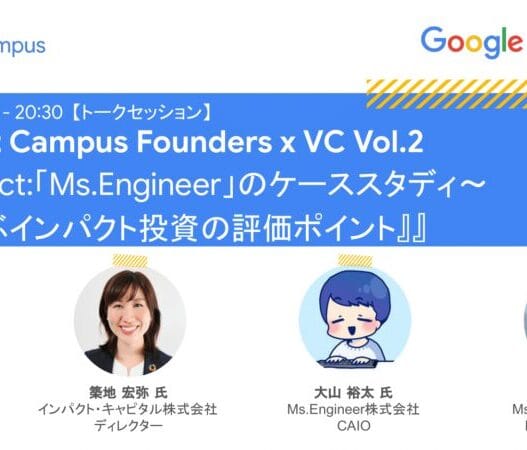 [Google for Startups] Founders at Campus Founders x VC Vol. 2『Make Impact:「Ms.Engineer」のケーススタディ〜 投資家と学ぶインパクト投資の評価ポイント』Google for Startups Japan