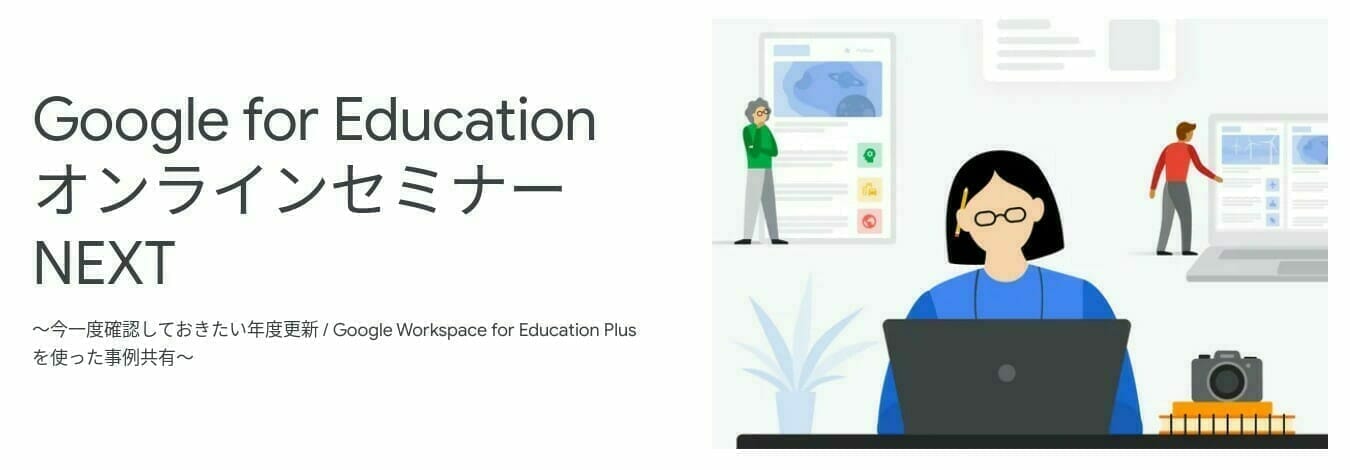 [Google for Education] Google for Education オンラインセミナー NEXT 〜今一度確認しておきたい年度更新 / Google Workspace for Education Plus を使った事例共有〜
